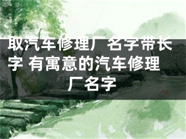 取汽车修理厂名字带长字 有寓意的汽车修理厂名字