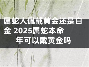 属蛇人佩戴黄金还是白金 2025属蛇本命年可以戴黄金吗