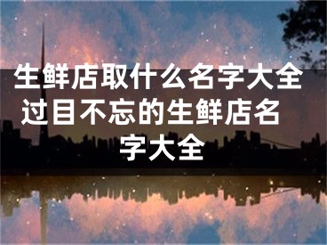 生鲜店取什么名字大全 过目不忘的生鲜店名字大全