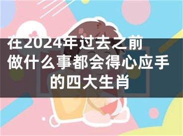 在2024年过去之前做什么事都会得心应手的四大生肖