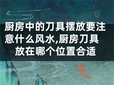 厨房中的刀具摆放要注意什么风水,厨房刀具放在哪个位置合适