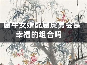 属牛女婚配属虎男会是幸福的组合吗 