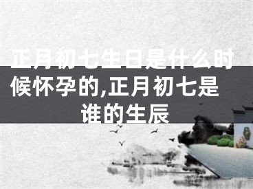 正月初七生日是什么时候怀孕的,正月初七是谁的生辰