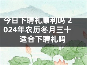 今日下聘礼顺利吗 2024年农历冬月三十适合下聘礼吗