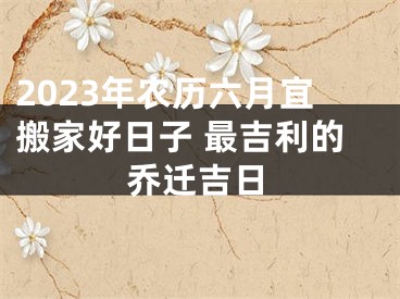2023年农历六月宜搬家好日子 最吉利的乔迁吉日