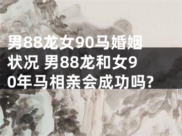 男88龙女90马婚姻状况 男88龙和女90年马相亲会成功吗?