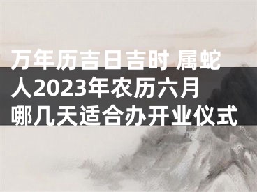 万年历吉日吉时 属蛇人2023年农历六月哪几天适合办开业仪式