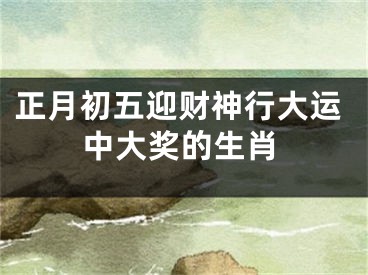 正月初五迎财神行大运中大奖的生肖