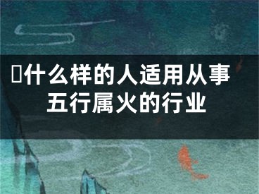 ​什么样的人适用从事五行属火的行业