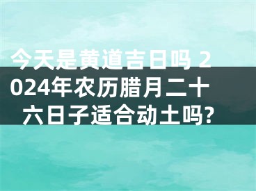 今天是黄道吉日吗 2024年农历腊月二十六日子适合动土吗?