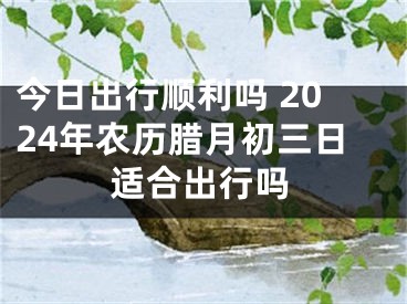 今日出行顺利吗 2024年农历腊月初三日适合出行吗