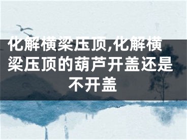 化解横梁压顶,化解横梁压顶的葫芦开盖还是不开盖