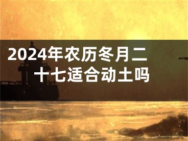 2024年农历冬月二十七适合动土吗