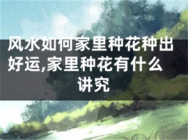 风水如何家里种花种出好运,家里种花有什么讲究