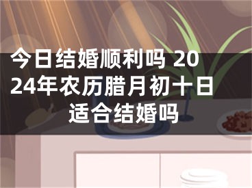 今日结婚顺利吗 2024年农历腊月初十日适合结婚吗