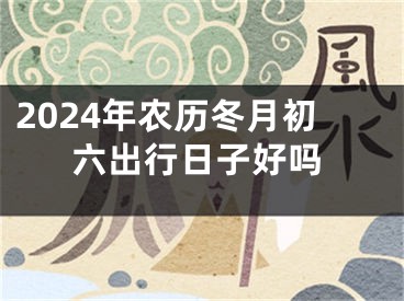 2024年农历冬月初六出行日子好吗