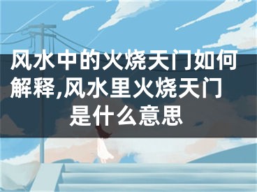 风水中的火烧天门如何解释,风水里火烧天门是什么意思
