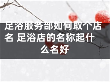 足浴服务部如何取个店名 足浴店的名称起什么名好