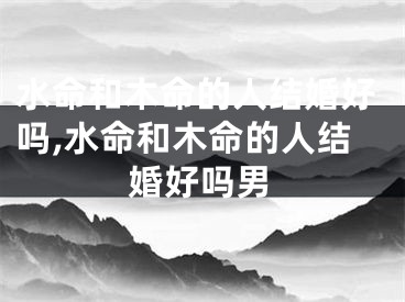 水命和木命的人结婚好吗,水命和木命的人结婚好吗男