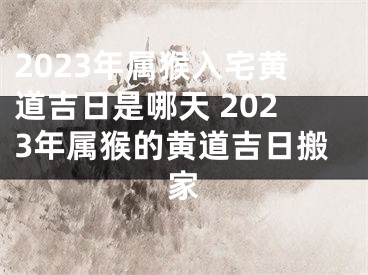 2023年属猴入宅黄道吉日是哪天 2023年属猴的黄道吉日搬家