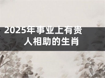 2025年事业上有贵人相助的生肖