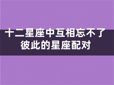 十二星座中互相忘不了彼此的星座配对