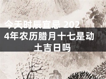 今天时辰宜忌 2024年农历腊月十七是动土吉日吗