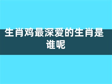 生肖鸡最深爱的生肖是谁呢