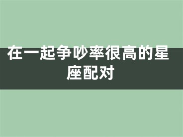 在一起争吵率很高的星座配对
