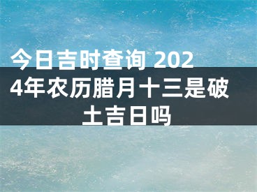 今日吉时查询 2024年农历腊月十三是破土吉日吗