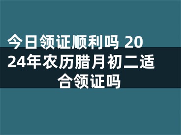 今日领证顺利吗 2024年农历腊月初二适合领证吗
