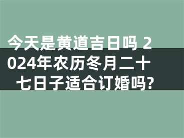 今天是黄道吉日吗 2024年农历冬月二十七日子适合订婚吗?