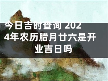 今日吉时查询 2024年农历腊月廿六是开业吉日吗