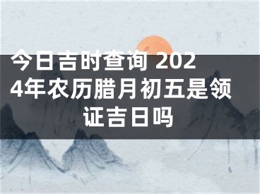今日吉时查询 2024年农历腊月初五是领证吉日吗