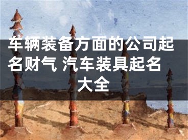 车辆装备方面的公司起名财气 汽车装具起名大全