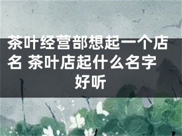 茶叶经营部想起一个店名 茶叶店起什么名字好听