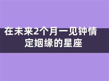 在未来2个月一见钟情定姻缘的星座