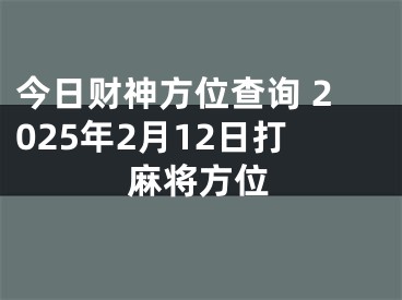 今日财神方位查询 2025年2月12日打麻将方位