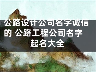 公路设计公司名字诚信的 公路工程公司名字起名大全