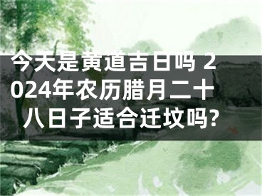 今天是黄道吉日吗 2024年农历腊月二十八日子适合迁坟吗?