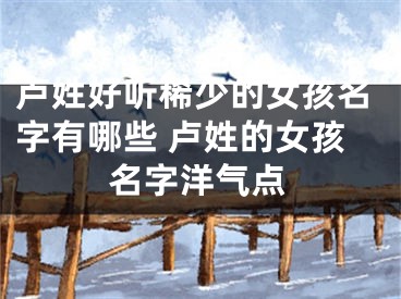 卢姓好听稀少的女孩名字有哪些 卢姓的女孩名字洋气点