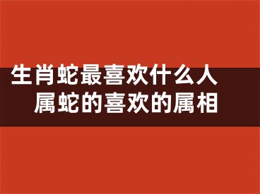 生肖蛇最喜欢什么人 属蛇的喜欢的属相
