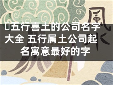 ​五行喜土的公司名字大全 五行属土公司起名寓意最好的字