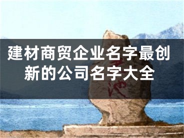 建材商贸企业名字最创新的公司名字大全