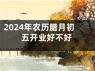 2024年农历腊月初五开业好不好