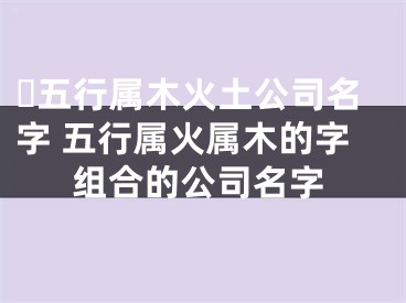 ​五行属木火土公司名字 五行属火属木的字组合的公司名字