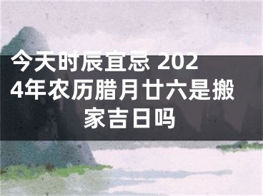 今天时辰宜忌 2024年农历腊月廿六是搬家吉日吗