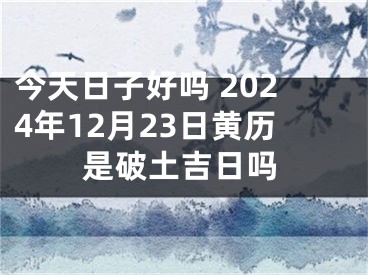今天日子好吗 2024年12月23日黄历是破土吉日吗