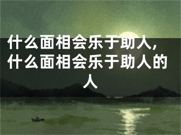 什么面相会乐于助人,什么面相会乐于助人的人