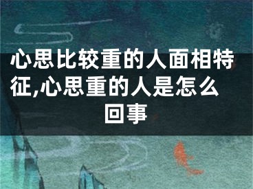 心思比较重的人面相特征,心思重的人是怎么回事